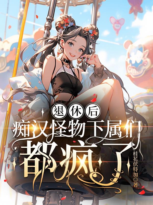 退休后，痴汉怪物下属们都疯了免费阅读_退休后，痴汉怪物下属们都疯了